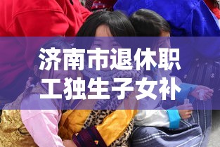 济南市退休职工独生子女补贴:济南市退休职工独生子女补贴领几年 济南市退休职工独生子女补贴:济南市退休职工独生子女补贴领几年