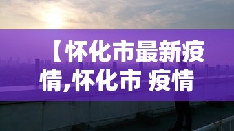 【怀化市最新疫情,怀化市 疫情】