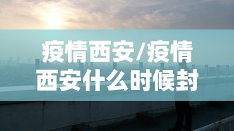 疫情西安/疫情西安什么时候封城 疫情西安/疫情西安什么时候封城