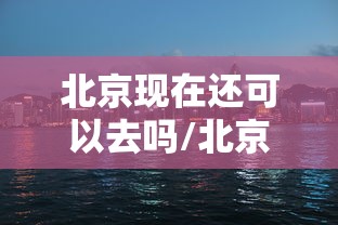 北京现在还可以去吗/北京现在还能不能去 北京现在还可以去吗/北京现在还能不能去