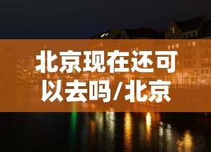 北京现在还可以去吗/北京现在还能不能去 北京现在还可以去吗/北京现在还能不能去