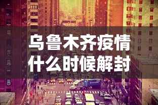 乌鲁木齐疫情什么时候解封的（乌鲁木齐几月几日解封）
