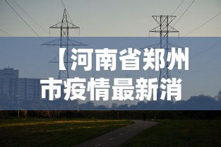 【河南省郑州市疫情最新消息,河南省郑州市疫情最新消息今天】 【河南省郑州市疫情最新消息,河南省郑州市疫情最新消息今天】