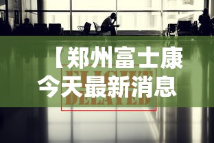 【郑州富士康今天最新消息/郑州富士康今天最新消息视频】 【郑州富士康今天最新消息/郑州富士康今天最新消息视频】