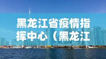 黑龙江省疫情指挥中心（黑龙江省疫情指挥部官网）
