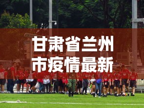 甘肃省兰州市疫情最新报道:甘肃省兰州市最新消息 甘肃省兰州市疫情最新报道:甘肃省兰州市最新消息