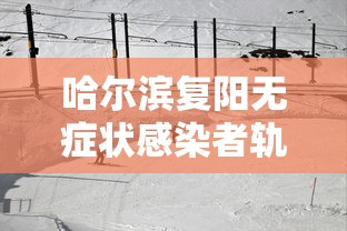 哈尔滨复阳无症状感染者轨迹公布/哈尔滨复阳无症状感染者轨迹公布了吗