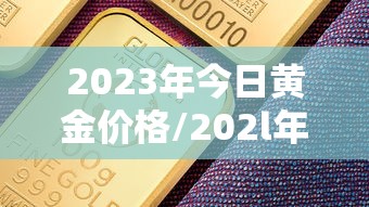 2023年今日黄金价格/202l年黄金价格 2023年今日黄金价格/202l年黄金价格