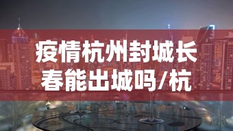 疫情杭州封城长春能出城吗/杭州封城只出不进是真的吗