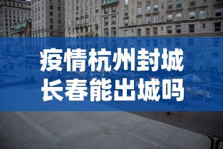 疫情杭州封城长春能出城吗/杭州封城只出不进是真的吗