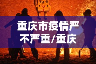 重庆市疫情严不严重/重庆市疫情严重吗