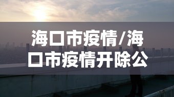 海口市疫情/海口市疫情开除公职人员 海口市疫情/海口市疫情开除公职人员