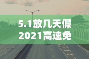 5.1放几天假2021高速免费/51节高速免费几天 5.1放几天假2021高速免费/51节高速免费几天