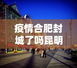 疫情合肥封城了吗昆明市（疫情合肥封城了吗昆明市最新消息）