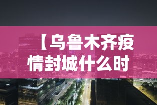 【乌鲁木齐疫情封城什么时候开始的,乌鲁木齐疫情封城什么时候解除 新闻】 【乌鲁木齐疫情封城什么时候开始的,乌鲁木齐疫情封城什么时候解除 新闻】