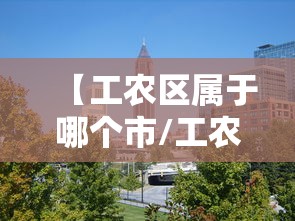 【工农区属于哪个市/工农街属于哪个街道】 【工农区属于哪个市/工农街属于哪个街道】