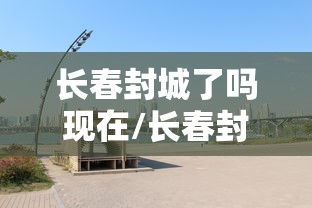 长春封城了吗现在/长春封城了没