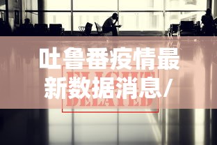 吐鲁番疫情最新数据消息/吐鲁番疫情最新信息 吐鲁番疫情最新数据消息/吐鲁番疫情最新信息