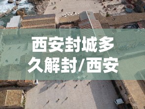 西安封城多久解封/西安封城时间查询 西安封城多久解封/西安封城时间查询