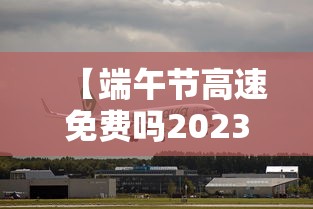 【端午节高速免费吗2023年,端午节2021高速免费吗】
