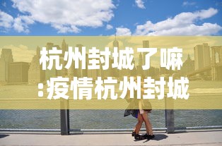 杭州封城了嘛:疫情杭州封城 杭州封城了嘛:疫情杭州封城
