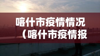 喀什市疫情情况(喀什市疫情报告) 喀什市疫情情况(喀什市疫情报告)