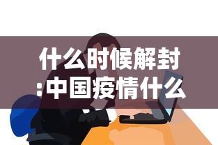 什么时候解封:中国疫情什么时候解封 什么时候解封:中国疫情什么时候解封