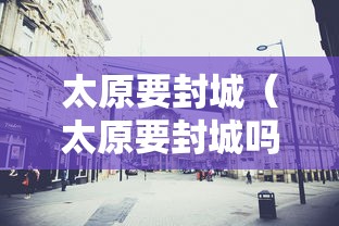 太原要封城(太原要封城吗明天) 太原要封城(太原要封城吗明天)