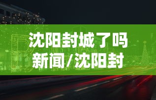 沈阳封城了吗新闻/沈阳封城了吗新闻报道