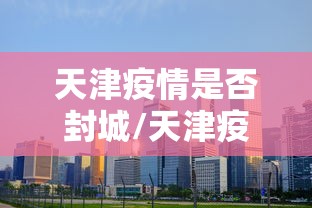 天津疫情是否封城/天津疫情是否封城了
