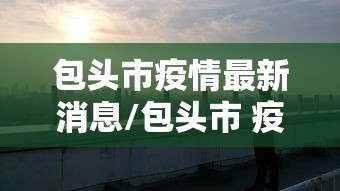 包头市疫情最新消息/包头市 疫情 包头市疫情最新消息/包头市 疫情