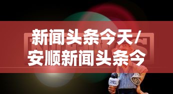 新闻头条今天/安顺新闻头条今天 新闻头条今天/安顺新闻头条今天