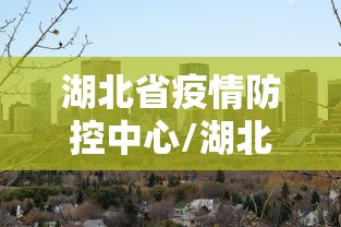 湖北省疫情防控中心/湖北省疫情防控中心电话是多少