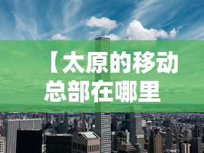 【太原的移动总部在哪里,移动太原分公司】 【太原的移动总部在哪里,移动太原分公司】