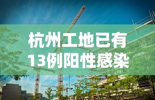 杭州工地已有13例阳性感染者/杭州工地已有13例阳性感染者是真的吗