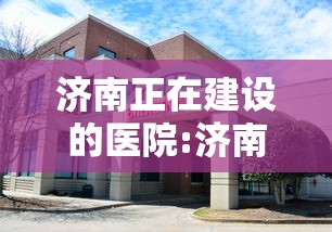 济南正在建设的医院:济南新建的医院