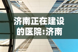 济南正在建设的医院:济南新建的医院