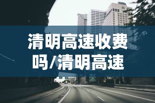 清明高速收费吗/清明高速收费吗2026最新消息 清明高速收费吗/清明高速收费吗2026最新消息