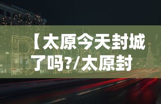【太原今天封城了吗?/太原封了没】 【太原今天封城了吗?/太原封了没】