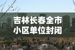 吉林长春全市小区单位封闭式管理(长春封闭小区什么时候解封) 吉林长春全市小区单位封闭式管理(长春封闭小区什么时候解封)