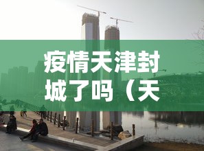 疫情天津封城了吗(天津疫情封城了么) 疫情天津封城了吗(天津疫情封城了么)