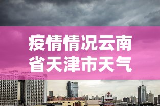 疫情情况云南省天津市天气预报/天津天气情况今天 疫情情况云南省天津市天气预报/天津天气情况今天