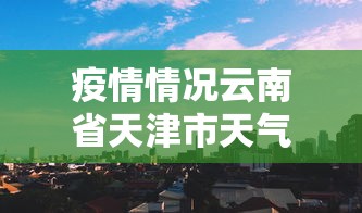 疫情情况云南省天津市天气预报/天津天气情况今天 疫情情况云南省天津市天气预报/天津天气情况今天