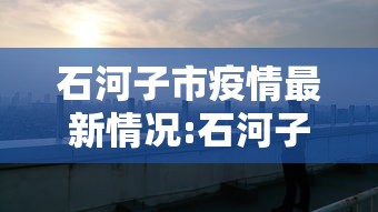石河子市疫情最新情况:石河子最新疫情政策 石河子市疫情最新情况:石河子最新疫情政策