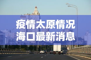 疫情太原情况海口最新消息:关于疫情太原最新通知