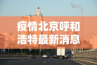 疫情北京呼和浩特最新消息/疫情北京呼和浩特最新消息今天 疫情北京呼和浩特最新消息/疫情北京呼和浩特最新消息今天
