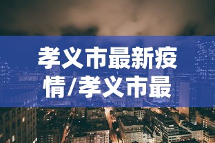 孝义市最新疫情/孝义市最新消息 孝义市最新疫情/孝义市最新消息
