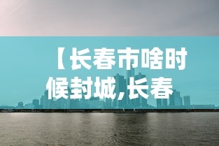 【长春市啥时候封城,长春市啥时候封城最新消息】
