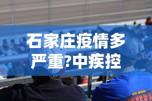 石家庄疫情多严重?中疾控给出判断(石家庄疫情有多严重?) 石家庄疫情多严重?中疾控给出判断(石家庄疫情有多严重?)