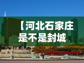 【河北石家庄是不是封城了,河北省石家庄市是否封城】 【河北石家庄是不是封城了,河北省石家庄市是否封城】